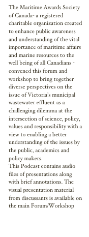 The Maritime Awards Society of Canada- a registered charitable organization created to enhance public awareness and understanding of the vital importance of maritime affairs and marine resources to the well being of all Canadians - convened this forum and workshop to bring together diverse perspectives on the issue of Victoria’s municipal wastewater effluent as a challenging dilemma at the intersection of science, policy, values and responsibility with a view to enabling a better understanding of the issues by the public, academics and policy makers.
This Podcast contains audio files of presentations along with brief annotations. The visual presentation material from discussants is available on the main Forum/Workshop pages at http://www.maritimeawards.ca/forum2008/
